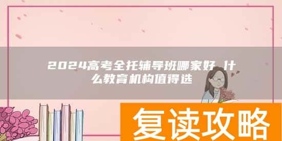 2024高考全托辅导班哪家好 什么教育机构值得选
